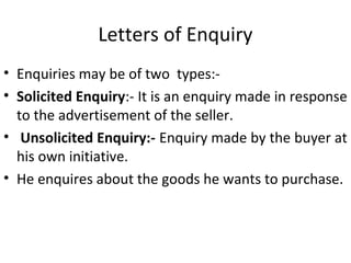 Letters of Enquiry
• Enquiries may be of two types:-
• Solicited Enquiry:- It is an enquiry made in response
to the advertisement of the seller.
• Unsolicited Enquiry:- Enquiry made by the buyer at
his own initiative.
• He enquires about the goods he wants to purchase.
 