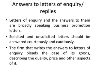 Answers to letters of enquiry/
replies
• Letters of enquiry and the answers to them
are broadly speaking business promotion
letters.
• Solicited and unsolicited letters should be
answered courteously and cautiously.
• The firm that writes the answers to letters of
enquiry pleads the case of its goods,
describing the quality, price and other aspects
of it.
 