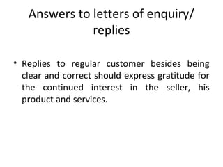 Answers to letters of enquiry/
replies
• Replies to regular customer besides being
clear and correct should express gratitude for
the continued interest in the seller, his
product and services.
 