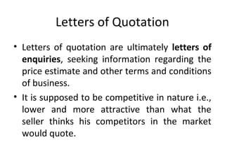 Letters of Quotation
• Letters of quotation are ultimately letters of
enquiries, seeking information regarding the
price estimate and other terms and conditions
of business.
• It is supposed to be competitive in nature i.e.,
lower and more attractive than what the
seller thinks his competitors in the market
would quote.
 