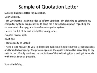 Sample of Quotation Letter
Subject: Business letter for quotation.
Dear Mildred,
I am writing this letter in order to inform you that I am planning to upgrade my
computer system. I request you to send me a detailed quotation regarding the
requirements for up gradation of my computer system.
Here is the list of items I would like to upgrade:
Graphic card of 2GB
RAM 2GB
HDD capacity of 500GB
I have a kind request to you to please do guide me in selecting the latest upgrades
and branded company. The price range and the quality should be according to my
satisfaction. Kindly send me the quotation of the following items and get in touch
with me as soon as possible.
Yours Faithfully,
 