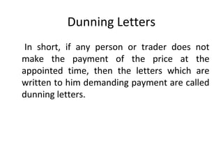 Dunning Letters
In short, if any person or trader does not
make the payment of the price at the
appointed time, then the letters which are
written to him demanding payment are called
dunning letters.
 