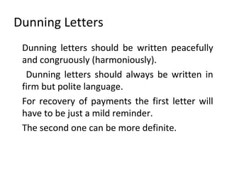 Dunning Letters
Dunning letters should be written peacefully
and congruously (harmoniously).
Dunning letters should always be written in
firm but polite language.
For recovery of payments the first letter will
have to be just a mild reminder.
The second one can be more definite.
 