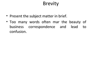 Brevity
• Present the subject matter in brief.
• Too many words often mar the beauty of
business correspondence and lead to
confusion.
 
