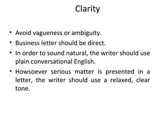 Clarity
• Avoid vagueness or ambiguity.
• Business letter should be direct.
• In order to sound natural, the writer should use
plain conversational English.
• Howsoever serious matter is presented in a
letter, the writer should use a relaxed, clear
tone.
 