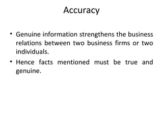 Accuracy
• Genuine information strengthens the business
relations between two business firms or two
individuals.
• Hence facts mentioned must be true and
genuine.
 