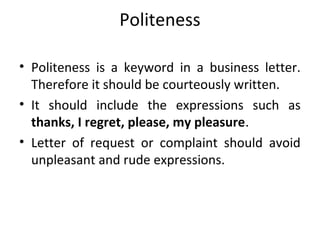 Politeness
• Politeness is a keyword in a business letter.
Therefore it should be courteously written.
• It should include the expressions such as
thanks, I regret, please, my pleasure.
• Letter of request or complaint should avoid
unpleasant and rude expressions.
 