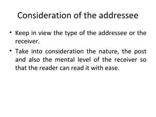 Consideration of the addressee
• Keep in view the type of the addressee or the
receiver.
• Take into consideration the nature, the post
and also the mental level of the receiver so
that the reader can read it with ease.
 