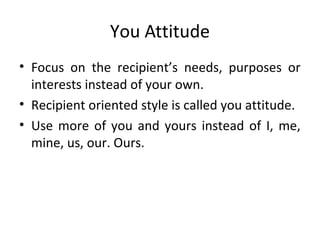 You Attitude
• Focus on the recipient’s needs, purposes or
interests instead of your own.
• Recipient oriented style is called you attitude.
• Use more of you and yours instead of I, me,
mine, us, our. Ours.
 