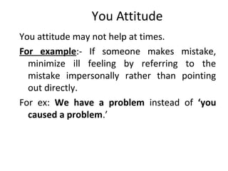 You Attitude
You attitude may not help at times.
For example:- If someone makes mistake,
minimize ill feeling by referring to the
mistake impersonally rather than pointing
out directly.
For ex: We have a problem instead of ‘you
caused a problem.’
 