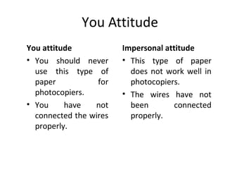 You Attitude
You attitude
• You should never
use this type of
paper for
photocopiers.
• You have not
connected the wires
properly.
Impersonal attitude
• This type of paper
does not work well in
photocopiers.
• The wires have not
been connected
properly.
 