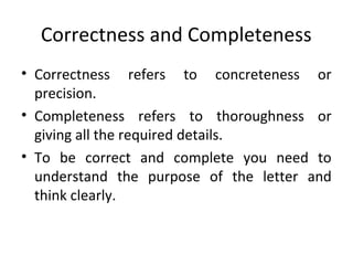 Correctness and Completeness
• Correctness refers to concreteness or
precision.
• Completeness refers to thoroughness or
giving all the required details.
• To be correct and complete you need to
understand the purpose of the letter and
think clearly.
 