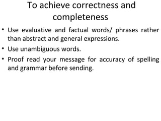 To achieve correctness and
completeness
• Use evaluative and factual words/ phrases rather
than abstract and general expressions.
• Use unambiguous words.
• Proof read your message for accuracy of spelling
and grammar before sending.
 