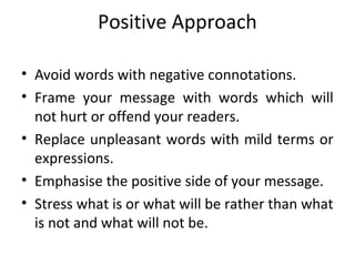 Positive Approach
• Avoid words with negative connotations.
• Frame your message with words which will
not hurt or offend your readers.
• Replace unpleasant words with mild terms or
expressions.
• Emphasise the positive side of your message.
• Stress what is or what will be rather than what
is not and what will not be.
 