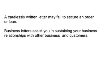 A carelessly written letter may fail to secure an order
or loan.
Business letters assist you in sustaining your business
relationships with other business and customers.
 