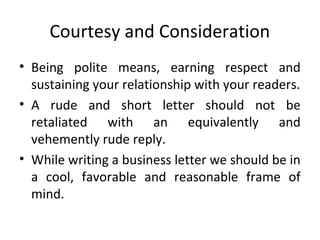 Courtesy and Consideration
• Being polite means, earning respect and
sustaining your relationship with your readers.
• A rude and short letter should not be
retaliated with an equivalently and
vehemently rude reply.
• While writing a business letter we should be in
a cool, favorable and reasonable frame of
mind.
 