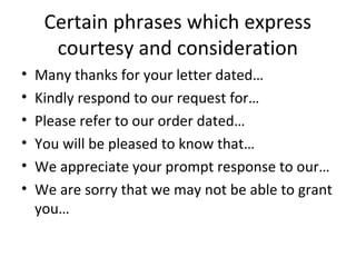 Certain phrases which express
courtesy and consideration
• Many thanks for your letter dated…
• Kindly respond to our request for…
• Please refer to our order dated…
• You will be pleased to know that…
• We appreciate your prompt response to our…
• We are sorry that we may not be able to grant
you…
 