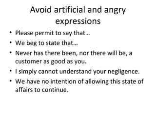 Avoid artificial and angry
expressions
• Please permit to say that…
• We beg to state that…
• Never has there been, nor there will be, a
customer as good as you.
• I simply cannot understand your negligence.
• We have no intention of allowing this state of
affairs to continue.
 