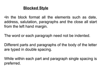 Blocked Style
•In the block format all the elements such as date,
address, salutation, paragraphs and the close all start
from the left hand margin.
The word or each paragraph need not be indented.
Different parts and paragraphs of the body of the letter
are typed in double spacing.
While within each part and paragraph single spacing is
preferred.
 