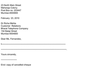 23 North Main Street
Maharaja Colony
Post Box no. 253447
Mumbai-4004800
February 23, 2010
Dr Richa Mehta
Customer Relations
Bharat Telephone Company
154 Balaji Street
Mumbai-4004800
Dear Ms. Fernandes,
I-----------------------------------------------------------------------------------------
-------------------------------------------------------------------------------------------.
Yours sincerely,
----------------------
Encl: copy of cancelled cheque
 