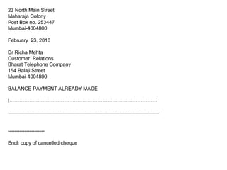 23 North Main Street
Maharaja Colony
Post Box no. 253447
Mumbai-4004800
February 23, 2010
Dr Richa Mehta
Customer Relations
Bharat Telephone Company
154 Balaji Street
Mumbai-4004800
BALANCE PAYMENT ALREADY MADE
I-----------------------------------------------------------------------------------------
-------------------------------------------------------------------------------------------
----------------------
Encl: copy of cancelled cheque
 