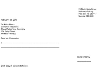February 23, 2010
Dr Richa Mehta
Customer Relations
Bharat Telephone Company
154 Balaji Street
Mumbai-4004800
Dear Ms. Fernandes
I-----------------------------------------------------------------------------------------
-------------------------------------------------------------------------------------------
Encl: copy of cancelled cheque
23 North Main Street
Maharaja Colony
Post Box no. 253447
Mumbai-4004800
Yours sincerely
----------------------
 