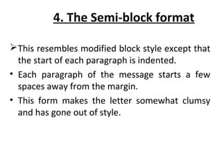 4. The Semi-block format
This resembles modified block style except that
the start of each paragraph is indented.
• Each paragraph of the message starts a few
spaces away from the margin.
• This form makes the letter somewhat clumsy
and has gone out of style.
 