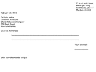 February 23, 2010
Dr Richa Mehta
Customer Relations
Bharat Telephone Company
154 Balaji Street
Mumbai-4004800
Dear Ms. Fernandes
I-----------------------------------------------------------------------------------------------------------
------------------------------------------------------------------------------------------------------------.
Encl: copy of cancelled cheque
23 North Main Street
Maharaja Colony
Post Box no. 253447
Mumbai-4004800
Yours sincerely
----------------------
 