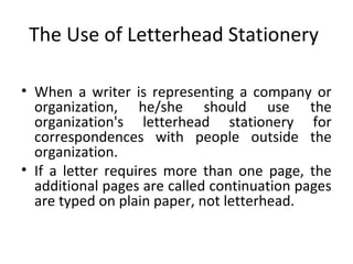 The Use of Letterhead Stationery
• When a writer is representing a company or
organization, he/she should use the
organization's letterhead stationery for
correspondences with people outside the
organization.
• If a letter requires more than one page, the
additional pages are called continuation pages
are typed on plain paper, not letterhead.
 