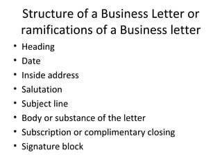 Structure of a Business Letter or
ramifications of a Business letter
• Heading
• Date
• Inside address
• Salutation
• Subject line
• Body or substance of the letter
• Subscription or complimentary closing
• Signature block
 