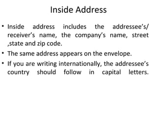 Inside Address
• Inside address includes the addressee’s/
receiver’s name, the company’s name, street
,state and zip code.
• The same address appears on the envelope.
• If you are writing internationally, the addressee’s
country should follow in capital letters.
 