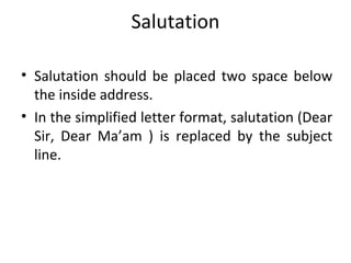 Salutation
• Salutation should be placed two space below
the inside address.
• In the simplified letter format, salutation (Dear
Sir, Dear Ma’am ) is replaced by the subject
line.
 