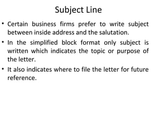 Subject Line
• Certain business firms prefer to write subject
between inside address and the salutation.
• In the simplified block format only subject is
written which indicates the topic or purpose of
the letter.
• It also indicates where to file the letter for future
reference.
 
