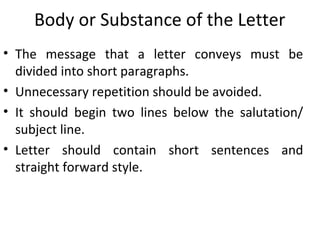 Body or Substance of the Letter
• The message that a letter conveys must be
divided into short paragraphs.
• Unnecessary repetition should be avoided.
• It should begin two lines below the salutation/
subject line.
• Letter should contain short sentences and
straight forward style.
 