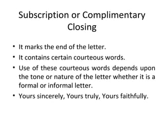 Subscription or Complimentary
Closing
• It marks the end of the letter.
• It contains certain courteous words.
• Use of these courteous words depends upon
the tone or nature of the letter whether it is a
formal or informal letter.
• Yours sincerely, Yours truly, Yours faithfully.
 