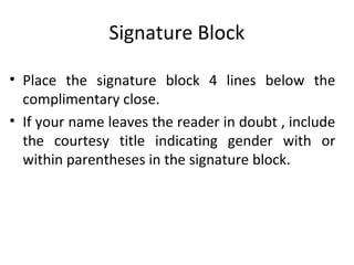 Signature Block
• Place the signature block 4 lines below the
complimentary close.
• If your name leaves the reader in doubt , include
the courtesy title indicating gender with or
within parentheses in the signature block.
 