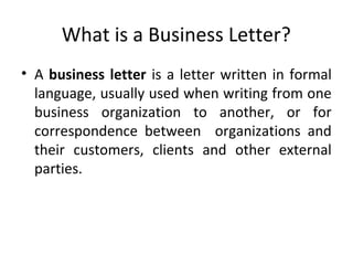 What is a Business Letter?
• A business letter is a letter written in formal
language, usually used when writing from one
business organization to another, or for
correspondence between organizations and
their customers, clients and other external
parties.
 