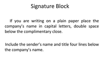Signature Block
If you are writing on a plain paper place the
company’s name in capital letters, double space
below the complimentary close.
Include the sender’s name and title four lines below
the company’s name.
 