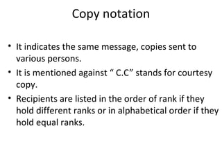 Copy notation
• It indicates the same message, copies sent to
various persons.
• It is mentioned against “ C.C” stands for courtesy
copy.
• Recipients are listed in the order of rank if they
hold different ranks or in alphabetical order if they
hold equal ranks.
 