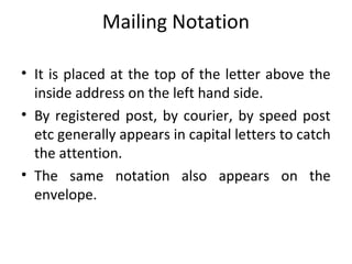 Mailing Notation
• It is placed at the top of the letter above the
inside address on the left hand side.
• By registered post, by courier, by speed post
etc generally appears in capital letters to catch
the attention.
• The same notation also appears on the
envelope.
 