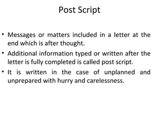 Post Script
• Messages or matters included in a letter at the
end which is after thought.
• Additional information typed or written after the
letter is fully completed is called post script.
• It is written in the case of unplanned and
unprepared with hurry and carelessness.
 