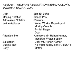 RESIDENT WELFARE ASSOCIATION NEHRU COLONY,
JAWAHAR NAGAR, GOA
Date Oct 12, 2013
Mailing Notation Speed Post
Addressee Notation Personal
Inside Address Water Works Department
Murthy Complex
Ashish Nagar
Goa
Attention line Attention: Mr. Rohan Kumar,
Incharge, Water Supply
Salutation Dear Mr. Rohan Kumar,
Subject line No water supply on14 Oct,2013
Body Matter
 