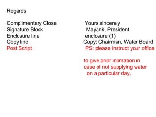 Regards
Complimentary Close Yours sincerely
Signature Block Mayank, President
Enclosure line enclosure (1)
Copy line Copy: Chairman, Water Board
Post Script PS: please instruct your office
to give prior intimation in
case of not supplying water
on a particular day.
 