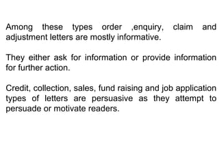 Among these types order ,enquiry, claim and
adjustment letters are mostly informative.
They either ask for information or provide information
for further action.
Credit, collection, sales, fund raising and job application
types of letters are persuasive as they attempt to
persuade or motivate readers.
 