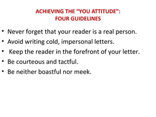 ACHIEVING THE “YOU ATTITUDE”:
FOUR GUIDELINES
• Never forget that your reader is a real person.
• Avoid writing cold, impersonal letters.
• Keep the reader in the forefront of your letter.
• Be courteous and tactful.
• Be neither boastful nor meek.
 
