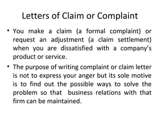 Letters of Claim or Complaint
• You make a claim (a formal complaint) or
request an adjustment (a claim settlement)
when you are dissatisfied with a company’s
product or service.
• The purpose of writing complaint or claim letter
is not to express your anger but its sole motive
is to find out the possible ways to solve the
problem so that business relations with that
firm can be maintained.
 