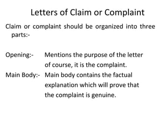 Letters of Claim or Complaint
Claim or complaint should be organized into three
parts:-
Opening:- Mentions the purpose of the letter
of course, it is the complaint.
Main Body:- Main body contains the factual
explanation which will prove that
the complaint is genuine.
 