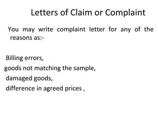 Letters of Claim or Complaint
You may write complaint letter for any of the
reasons as:-
Billing errors,
goods not matching the sample,
damaged goods,
difference in agreed prices ,
 
