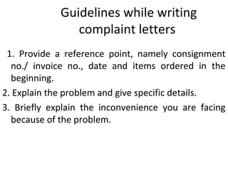 Guidelines while writing
complaint letters
1. Provide a reference point, namely consignment
no./ invoice no., date and items ordered in the
beginning.
2. Explain the problem and give specific details.
3. Briefly explain the inconvenience you are facing
because of the problem.
 