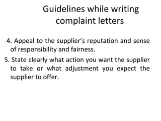 Guidelines while writing
complaint letters
4. Appeal to the supplier’s reputation and sense
of responsibility and fairness.
5. State clearly what action you want the supplier
to take or what adjustment you expect the
supplier to offer.
 